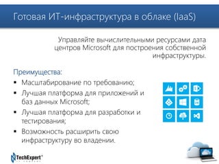 Готовая ИТ-инфраструктура в облаке (IaaS) 
TechExpert Company 
Управляйте вычислительными ресурсами дата 
центров Microsoft для построения собственной 
Преимущества: 
 Масштабирование по требованию; 
 Лучшая платформа для приложений и 
баз данных Microsoft; 
 Лучшая платформа для разработки и 
тестирования; 
 Возможность расширить свою 
инфраструктуру во владении. 
инфраструктуры. 
 