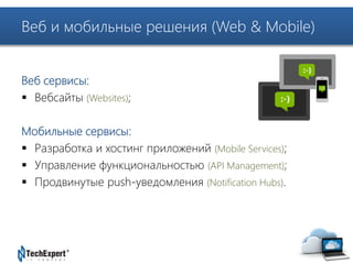 Веб и мобильные решения (Web & Mobile) 
TechExpert Company 
Веб сервисы: 
 Вебсайты (Websites); 
Мобильные сервисы: 
 Разработка и хостинг приложений (Mobile Services); 
 Управление функциональностью (API Management); 
 Продвинутые push-уведомления (Notification Hubs). 
 