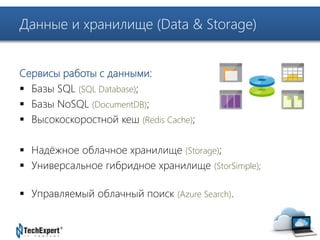 TechExpert Company 
Данные и хранилище (Data & Storage) 
Сервисы работы с данными: 
 Базы SQL (SQL Database); 
 Базы NoSQL (DocumentDB); 
 Высокоскоростной кеш (Redis Cache); 
 Надёжное облачное хранилище (Storage); 
 Универсальное гибридное хранилище (StorSimple); 
 Управляемый облачный поиск (Azure Search). 
 