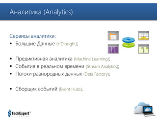 TechExpert Company 
Аналитика (Analytics) 
Сервисы аналитики: 
 Большие Данные (HDInsight); 
 Предиктивная аналитика (Machine Learning); 
 События в реальном времени (Stream Analytics); 
 Потоки разнородных данных (Data Factory); 
 Сборщик событий (Event Hubs). 
 