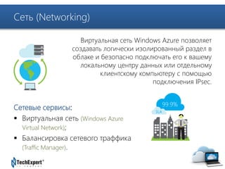 TechExpert Company 
Сеть (Networking) 
Виртуальная сеть Windows Azure позволяет 
создавать логически изолированный раздел в 
облаке и безопасно подключать его к вашему 
локальному центру данных или отдельному 
клиентскому компьютеру с помощью 
подключения IPsec. 
Сетевые сервисы: 
 Виртуальная сеть (Windows Azure 
Virtual Network); 
 Балансировка сетевого траффика 
(Traffic Manager). 
 