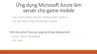 Ứng dụngMicrosoft Azure làm 
server cho game mobile 
- CÁ C CHỨC N Ă N G O N L I N E T RO N G GAME MO BI L E 
- T Ạ I SAO N Ê N DÙN G MI C RO S O F T A Z URE 
Triển khai server theo các vùng địa lý (Geo Deployment) 
- DÙNG TRAFIC MANAGER 
- SQL SYNC 
 