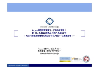 Azure運⽤管理⽀援サービスの決定版！
HTL-CloudAL for Azure
~ Azureの運⽤管理ならホロンテクノロジーにおまかせ！~
HTL-CloudAL for Azure
~ Azureの運⽤管理ならホロンテクノロジーにおまかせ！~
HinemosHinemosHinemosHinemos 正規ソリューションパートナー正規ソリューションパートナー正規ソリューションパートナー正規ソリューションパートナー
株式会社株式会社株式会社株式会社 ホロンテクノロジーホロンテクノロジーホロンテクノロジーホロンテクノロジー
www.holontec.co.jp
株式会社株式会社株式会社株式会社 ホロンテクノロジーホロンテクノロジーホロンテクノロジーホロンテクノロジー
Copyright© Holon Technology. All rights reserved.
 
