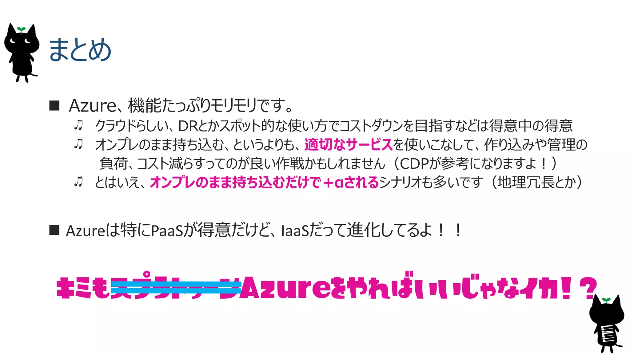 まとめ
 Azure、機能たっぷりモリモリです。
クラウドらしい、DRとかスポット的な使い方でコストダウンを目指すなどは得意中の得意
オンプレのまま持ち込む、というよりも、適切なサービスを使いこなして、作り込みや管理の
負荷、コスト減らすってのが良い作戦かもしれません（CDPが参考になりますよ！）
とはいえ、オンプレのまま持ち込むだけで+&alpha;されるシナリオも多いです（地理冗長とか）
 Azureは特にPaaSが得意だけど、IaaSだって進化してるよ！！
キミもスプラトゥーン をやればいいじゃなイカ！？Azure
 