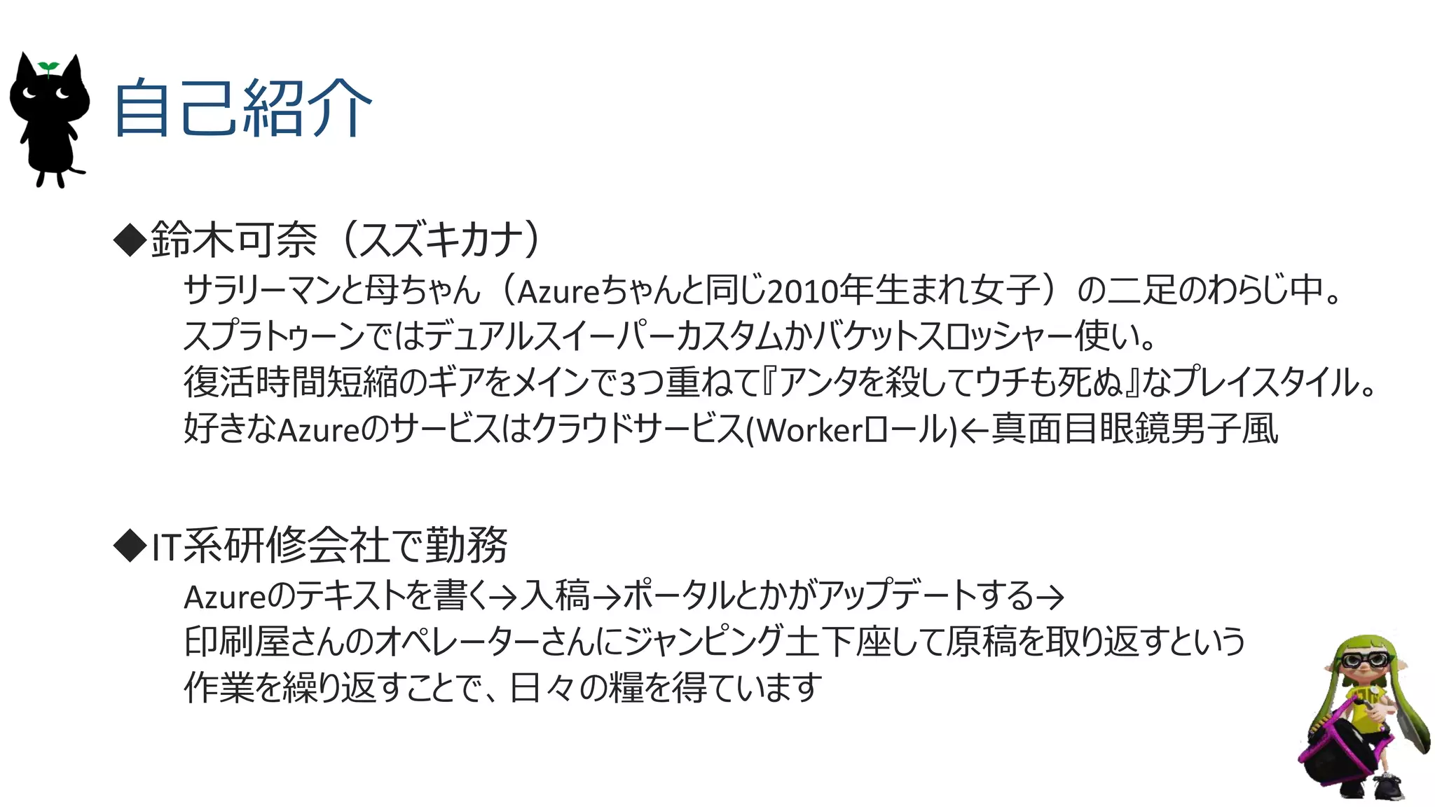 自己紹介
鈴木可奈（スズキカナ）
サラリーマンと母ちゃん（Azureちゃんと同じ2010年生まれ女子）の二足のわらじ中。
スプラトゥーンではデュアルスイーパーカスタムかバケットスロッシャー使い。
復活時間短縮のギアをメインで3つ重ねて『アンタを殺してウチも死ぬ』なプレイスタイル。
好きなAzureのサービスはクラウドサービス(Workerロール)&larr;真面目眼鏡男子風
IT系研修会社で勤務
Azureのテキストを書く&rarr;入稿&rarr;ポータルとかがアップデートする&rarr;
印刷屋さんのオペレーターさんにジャンピング土下座して原稿を取り返すという
作業を繰り返すことで、日々の糧を得ています
3
 