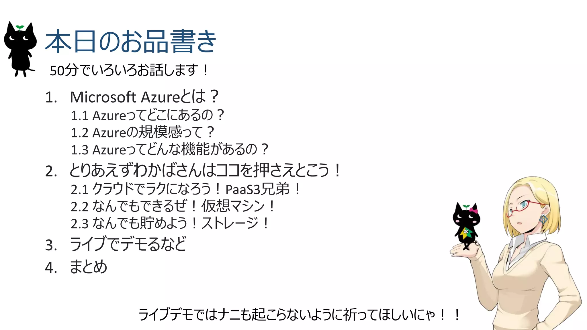 本日のお品書き
1. Microsoft Azureとは？
1.1 Azureってどこにあるの？
1.2 Azureの規模感って？
1.3 Azureってどんな機能があるの？
2. とりあえずわかばさんはココを押さえとこう！
2.1 クラウドでラクになろう！PaaS3兄弟！
2.2 なんでもできるぜ！仮想マシン！
2.3 なんでも貯めよう！ストレージ！
3. ライブでデモるなど
4. まとめ
50分でいろいろお話します！
ライブデモではナニも起こらないように祈ってほしいにゃ！！
 