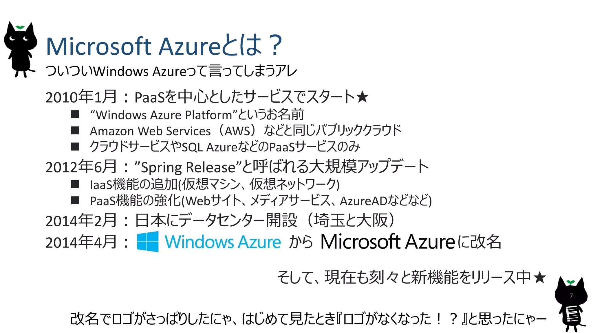Microsoft Azureとは？
2010年1月：PaaSを中心としたサービスでスタート★
 &ldquo;Windows Azure Platform&rdquo;というお名前
 Amazon Web Services（AWS）などと同じパブリッククラウド
 クラウドサービスやSQL AzureなどのPaaSサービスのみ
2012年6月：&rdquo;Spring Release&rdquo;と呼ばれる大規模アップデート
 IaaS機能の追加(仮想マシン、仮想ネットワーク)
 PaaS機能の強化(Webサイト、メディアサービス、AzureADなどなど)
2014年2月：日本にデータセンター開設（埼玉と大阪）
2014年4月： から に改名
そして、現在も刻々と新機能をリリース中★
7
ついついWindows Azureって言ってしまうアレ
改名でロゴがさっぱりしたにゃ、はじめて見たとき『ロゴがなくなった！？』と思ったにゃー
 
