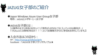JAZUG女子部のご紹介
Japan Windows Azure User Group女子部
略称：JAZUG(じゃずゆーじー)女子部
JAZUG女子部とは：
「IT業界の女子と仲良くなりたい♡」「男性ばっかりのところに入っていくのは勇気が…」
「でもAzureには興味があるの！！！」というお嬢様方からのご参加をお待ちしています♫
入会方法はこの辺から：
HP：http://r.jazug.jp/wiki/jaz/girls
FaceBook：「JAZUG女子部」でケンサクしてちょ★
4
 