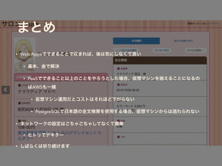 まとめ
• Web Appsでできることで収まれば、後は気にしなくて良い
• 基本、金で解決
• PaaSでできること以上のことをやろうとした場合、仮想マシンを えることになるの
はAWSも一緒
• 仮想マシン運用だとコストはそれほど下がらない
• PostgreSQLで日本語の全文検索を使用する場合、仮想マシンからは逃れられない
• ネットワークの設定はごちゃごちゃしてなくて簡単
• ヒトリでデキター
• しばらくは祈り続けます
 