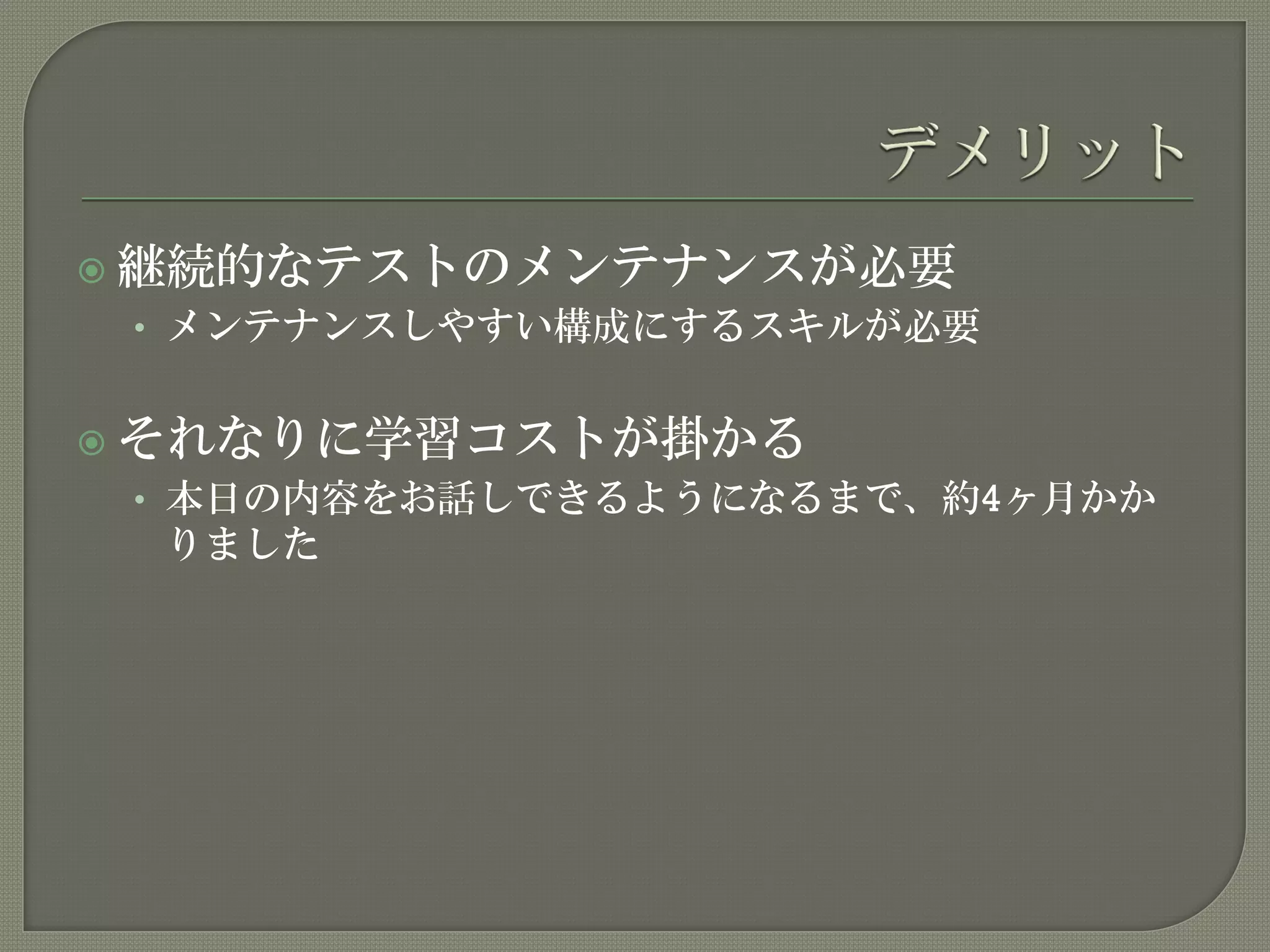  継続的なテストのメンテナンスが必要
• メンテナンスしやすい構成にするスキルが必要
 それなりに学習コストが掛かる
• 本日の内容をお話しできるようになるまで、約4ヶ月かか
りました
 