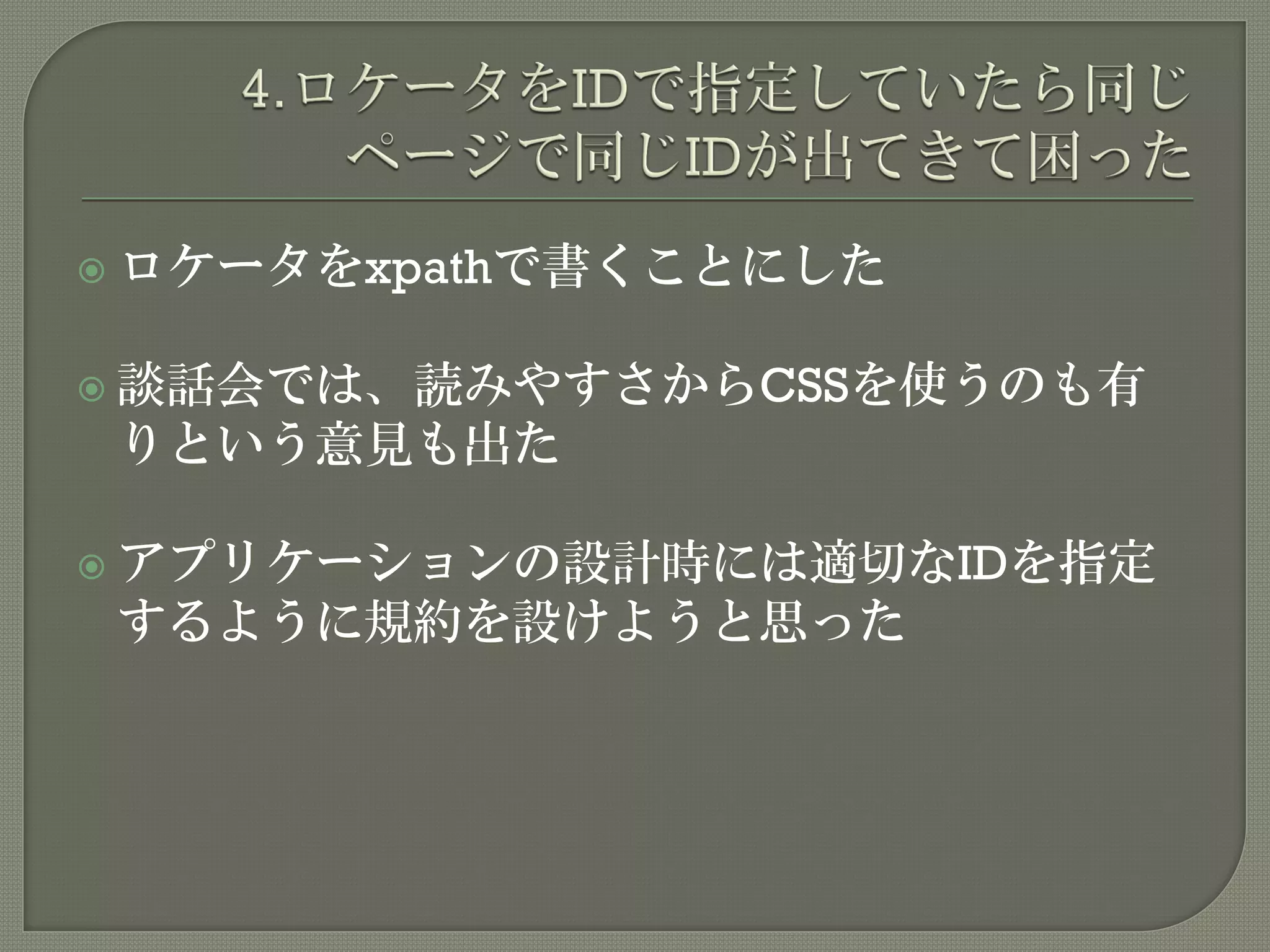  ロケータをxpathで書くことにした
 談話会では、読みやすさからCSSを使うのも有
りという意見も出た
 アプリケーションの設計時には適切なIDを指定
するように規約を設けようと思った
 