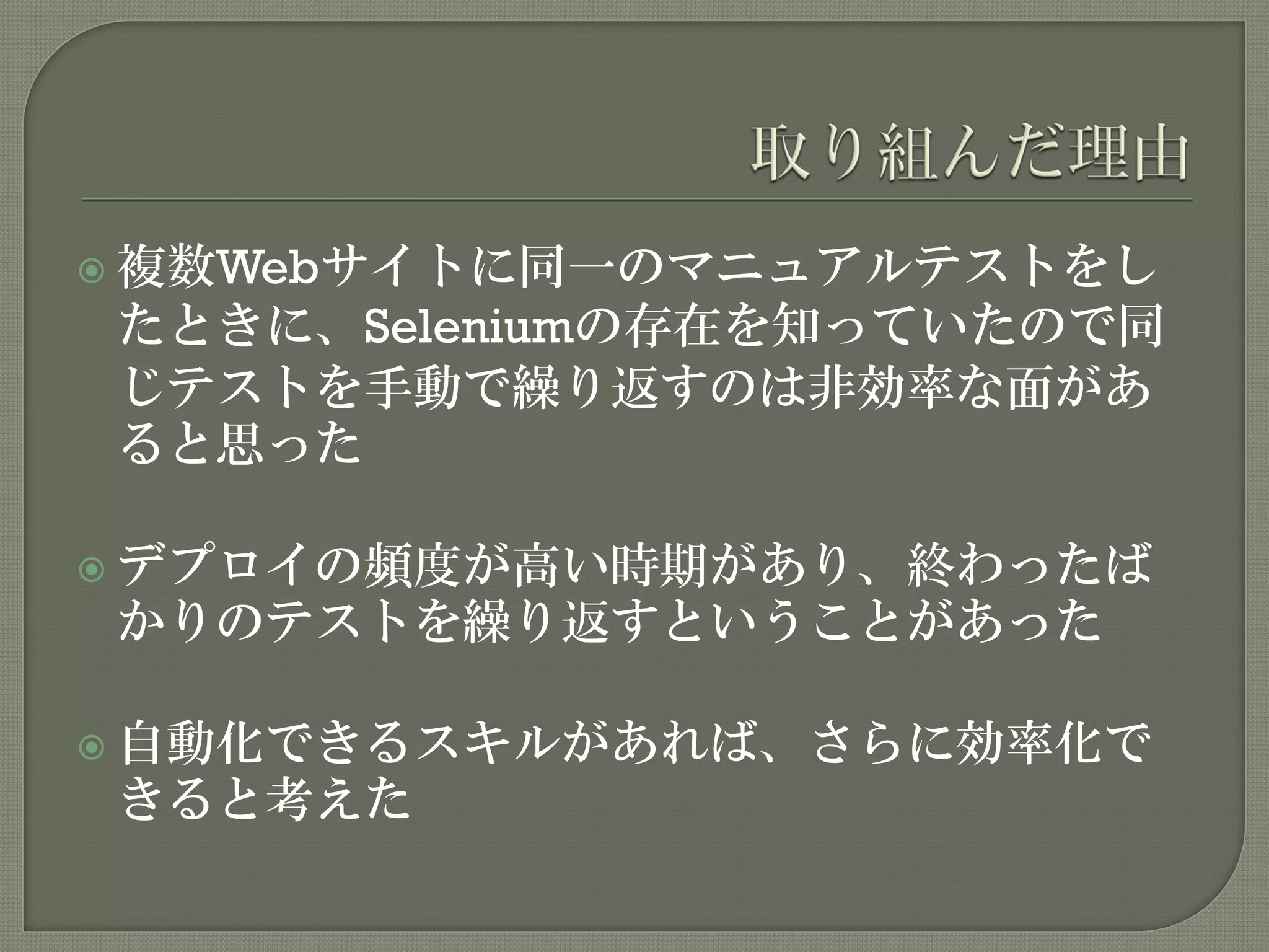  複数Webサイトに同一のマニュアルテストをし
たときに、Seleniumの存在を知っていたので同
じテストを手動で繰り返すのは非効率な面があ
ると思った
 デプロイの頻度が高い時期があり、終わったば
かりのテストを繰り返すということがあった
 自動化できるスキルがあれば、さらに効率化で
きると考えた
 