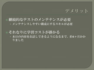  継続的なテストのメンテナンスが必要
• メンテナンスしやすい構成にするスキルが必要
 それなりに学習コストが掛かる
• 本日の内容をお話しできるようになるまで、約4ヶ月かか
りました
 