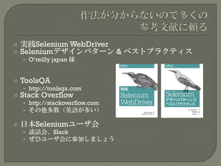  実践Selenium WebDriver
 Seleniumデザインパターン & ベストプラクティス
• O‘reilly japan 様
 ToolsQA
• http://toolsqa.com
 Stack Overflow
• http://stackoverflow.com
• その他多数（英語が多い）
 日本Seleniumユーザ会
• 談話会、Slack
• ぜひユーザ会に参加しましょう
 