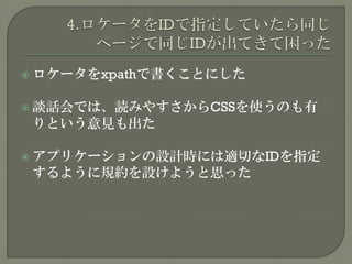  ロケータをxpathで書くことにした
 談話会では、読みやすさからCSSを使うのも有
りという意見も出た
 アプリケーションの設計時には適切なIDを指定
するように規約を設けようと思った
 