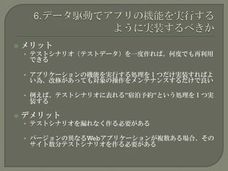  メリット
• テストシナリオ（テストデータ）を一度作れば、何度でも再利用
できる
• アプリケーションの機能を実行する処理を１つだけ実装すればよ
い為、改修があっても対象の操作をメンテナンスするだけで良い
• 例えば、テストシナリオに表れる”宿泊予約”という処理を１つ実
装する
 デメリット
• テストシナリオを漏れなく作る必要がある
• バージョンの異なるWebアプリケーションが複数ある場合、その
サイト数分テストシナリオを作る必要がある
 