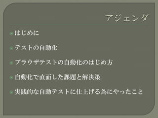  はじめに
 テストの自動化
 ブラウザテストの自動化のはじめ方
 自動化で直面した課題と解決策
 実践的な自動テストに仕上げる為にやったこと
 