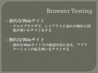 静的なWebサイト
• クロスブラウザで、レイアウトに崩れや動作に問
題が無いかテストをする
動的なWebサイト
• 静的なWebサイトでの確認内容に加え、アプリ
ケーションの振る舞いをテストする
 