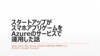 スタートアップが
スマホアプリゲームを
Azureのサービスで
運用した話
Japan Azure User Group (JAZUG) 6周年総会 事例セッション
2016/9/3 Kiyoaki Tsurutani
 