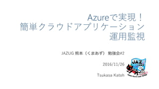 Azureで実現！
簡単クラウドアプリケーション
運用監視
JAZUG 熊本（くまあず） 勉強会#2
2016/11/26
Tsukasa Katoh
 