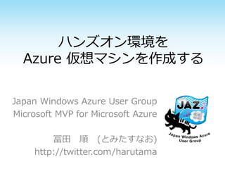 ハンズオン環境を
Azure 仮想マシンを作成する
Japan Windows Azure User Group
Microsoft MVP for Microsoft Azure
冨田 順 (とみたすなお)
http://twitter.com/harutama
 