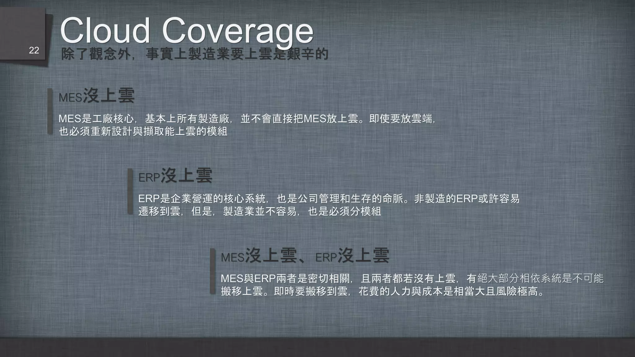 除了觀念外，事實上製造業要上雲是艱辛的
Cloud Coverage22
MES沒上雲
MES是工廠核心，基本上所有製造廠，並不會直接把MES放上雲。即使要放雲端，
也必須重新設計與擷取能上雲的模組
ERP沒上雲
ERP是企業營運的核心系統，也是公司管理和生存的命脈。非製造的ERP或許容易
遷移到雲，但是，製造業並不容易，也是必須分模組
MES沒上雲、ERP沒上雲
MES與ERP兩者是密切相關，且兩者都若沒有上雲，有絕大部分相依系統是不可能
搬移上雲。即時要搬移到雲，花費的人力與成本是相當大且風險極高。
 