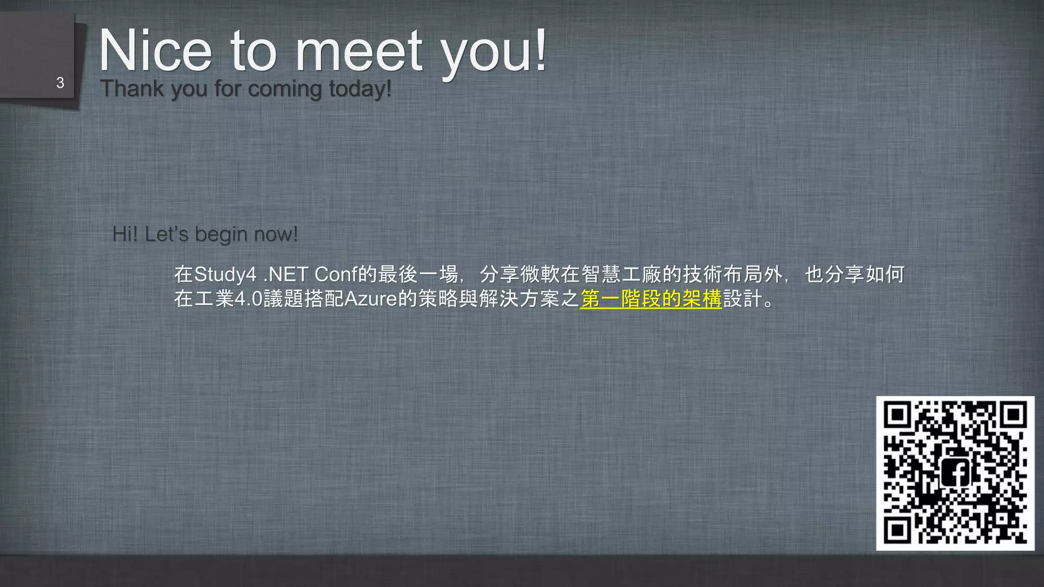 Nice to meet you!Thank you for coming today!
Hi! Let’s begin now!
在Study4 .NET Conf的最後一場，分享微軟在智慧工廠的技術布局外，也分享如何
在工業4.0議題搭配Azure的策略與解決方案之第一階段的架構設計。
3
 