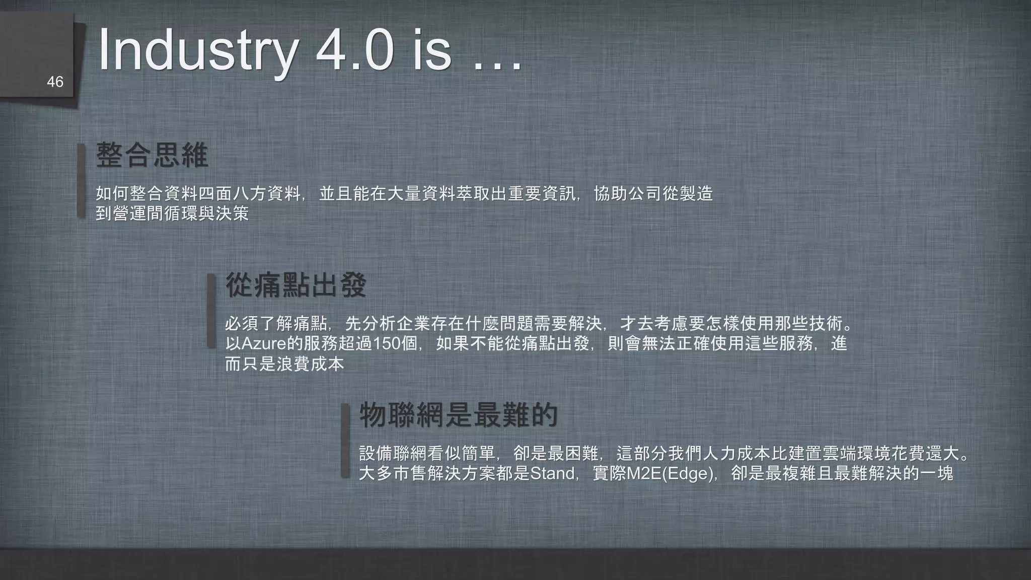 Industry 4.0 is …
整合思維
如何整合資料四面八方資料，並且能在大量資料萃取出重要資訊，協助公司從製造
到營運間循環與決策
從痛點出發
必須了解痛點，先分析企業存在什麼問題需要解決，才去考慮要怎樣使用那些技術。
以Azure的服務超過150個，如果不能從痛點出發，則會無法正確使用這些服務，進
而只是浪費成本
物聯網是最難的
設備聯網看似簡單，卻是最困難，這部分我們人力成本比建置雲端環境花費還大。
大多市售解決方案都是Stand，實際M2E(Edge)，卻是最複雜且最難解決的一塊
46
 