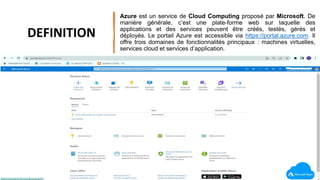 Azure est un service de Cloud Computing proposé par Microsoft. De
manière générale, c’est une plate-forme web sur laquelle des
applications et des services peuvent être créés, testés, gérés et
déployés. Le portail Azure est accessible via https://portal.azure.com. Il
offre trois domaines de fonctionnalités principaux : machines virtuelles,
services cloud et services d’application.
DEFINITION
 