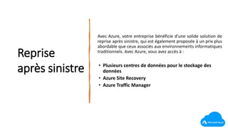 Reprise
après sinistre
Avec Azure, votre entreprise bénéficie d'une solide solution de
reprise après sinistre, qui est également proposée à un prix plus
abordable que ceux associés aux environnements informatiques
traditionnels. Avec Azure, vous avez accès à :
• Plusieurs centres de données pour le stockage des
données
• Azure Site Recovery
• Azure Traffic Manager
 