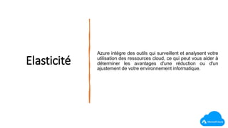 Elasticité
Azure intègre des outils qui surveillent et analysent votre
utilisation des ressources cloud, ce qui peut vous aider à
déterminer les avantages d'une réduction ou d'un
ajustement de votre environnement informatique.
 
