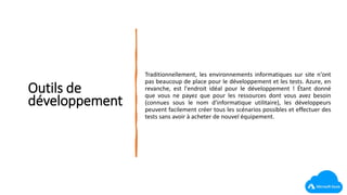 Outils de
développement
Traditionnellement, les environnements informatiques sur site n'ont
pas beaucoup de place pour le développement et les tests. Azure, en
revanche, est l'endroit idéal pour le développement ! Étant donné
que vous ne payez que pour les ressources dont vous avez besoin
(connues sous le nom d'informatique utilitaire), les développeurs
peuvent facilement créer tous les scénarios possibles et effectuer des
tests sans avoir à acheter de nouvel équipement.
 