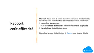 Rapport
coût-efficacité
Microsoft Azure met à votre disposition certaines fonctionnalités
essentielles vous permettant de réaliser des économies, notamment :
 Azure Cost Management
 Les instances de machine virtuelle réservées (RI) Azure
 Le calculateur de tarification Azure
Consultez la page de tarification d' Azure pour plus de détails
 