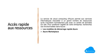 Accès rapide
aux ressources
Le service de cloud computing d'Azure permet aux services
informatiques d'accéder à un grand nombre de ressources
qu'ils n'auraient normalement pas avec un centre de données
sur site. Pour améliorer l'agilité de votre entreprise, recherchez
ces fonctionnalités dans Azure :
 Les modèles de démarrage rapide Azure
 Azure Marketplace
 