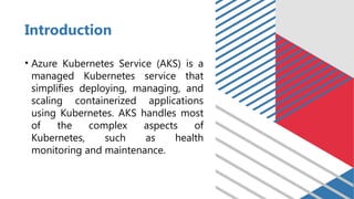 Introduction
• Azure Kubernetes Service (AKS) is a
managed Kubernetes service that
simplifies deploying, managing, and
scaling containerized applications
using Kubernetes. AKS handles most
of the complex aspects of
Kubernetes, such as health
monitoring and maintenance.
 