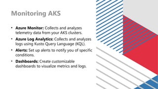 Monitoring AKS
• Azure Monitor: Collects and analyzes
telemetry data from your AKS clusters.
• Azure Log Analytics: Collects and analyzes
logs using Kusto Query Language (KQL).
• Alerts: Set up alerts to notify you of specific
conditions.
• Dashboards: Create customizable
dashboards to visualize metrics and logs.
 