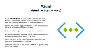 Azure
Virtual network (vnet-rg)
Azure virtual Network ou (Vnet) permet aux ressources Azure,
telles que les machines virtuelles (VM), de communiquer entre
elles, avec l'internet et les réseaux locaux en toute sécurité.
Le Vnet est un réseau logiquement isolé sur Azure (chaque réseau
virtuel est isolé des autres réseaux virtuels).
Le Vnet peut être segmenté en un ou plusieurs sous-réseaux:
• Spéci
fi
er un espace d'adressage IP privé personnalisé en utilisant
des adresses publiques et privées (RFC 1918)
• Les sous-réseaux vous aident à organiser et à sécuriser vos
ressources dans des sections distinctes
• Utilisez la résolution de nom fournie par Azure, ou spéci
fi
ez votre
propre serveur DNS
 