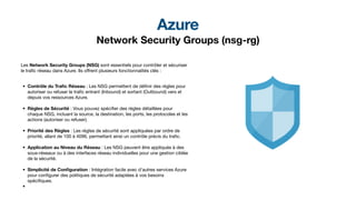 Azure
Network Security Groups (nsg-rg)
Les Network Security Groups (NSG) sont essentiels pour contrôler et sécuriser
le tra
fi
c réseau dans Azure. Ils o
ff
rent plusieurs fonctionnalités clés :
• Contrôle du Tra
fi
c Réseau : Les NSG permettent de dé
fi
nir des règles pour
autoriser ou refuser le tra
fi
c entrant (Inbound) et sortant (Outbound) vers et
depuis vos ressources Azure.
• Règles de Sécurité : Vous pouvez spéci
fi
er des règles détaillées pour
chaque NSG, incluant la source, la destination, les ports, les protocoles et les
actions (autoriser ou refuser).
• Priorité des Règles : Les règles de sécurité sont appliquées par ordre de
priorité, allant de 100 à 4096, permettant ainsi un contrôle précis du tra
fi
c.
• Application au Niveau du Réseau : Les NSG peuvent être appliqués à des
sous-réseaux ou à des interfaces réseau individuelles pour une gestion ciblée
de la sécurité.
• Simplicité de Con
fi
guration : Intégration facile avec d'autres services Azure
pour con
fi
gurer des politiques de sécurité adaptées à vos besoins
spéci
fi
ques.
•
 