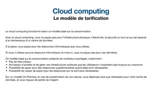 Cloud computing
Le modèle de tari
fi
cation
Le cloud computing fonctionne selon un modèle basé sur la consommation.
Avec le cloud computing, vous ne payez pas pour l’infrastructure physique, l’électricité, la sécurité ou tout ce qui est associé
à la maintenance d’un centre de données.
À la place, vous payez pour les ressources informatiques que vous utilisez.
Si vous n’utilisez aucune ressource informatique ce mois-ci, vous ne payez pas pour ces dernières.
Ce modèle basé sur la consommation présente de nombreux avantages, notamment :
• Pas de frais initiaux.
• Nul besoin d’acheter et de gérer une infrastructure coûteuse que les utilisateurs n’exploitent pas toujours au maximum.
• Possibilité de payer pour des ressources supplémentaires quand elles sont nécessaires.
• Possibilité de cesser de payer pour les ressources qui ne sont plus nécessaires.
Sur un modèle On-Premise, en cas de surestimation de vos calculs, vous dépensez plus que nécessaire pour votre centre de
données, et vous risquez de perdre de l’argent.
 