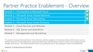 Partner Practice Enablement - Overview
This session introduces Microsoft Azure Active Directory and then progress into some key features of the service such as
configuring access to SaaS applications, supporting multi-factor authentication and then compare and contrast premium
features of the service. The module will also cover running Windows Server AD workloads in Azure Virtual Machines.
Audience: IT Professionals and Architects
Module 1 – Introduction to Microsoft Azure
Module 2 – Microsoft Azure Virtual Machines
Module 3 – Microsoft Azure Networking
Module 4 – Microsoft Azure Active Directory
Module 5 - Cloud Services and Websites
Module 6 - SQL Server and SharePoint
Module 7 - Management and Monitoring
 