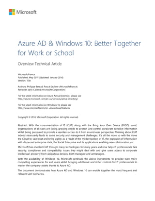 Azure AD & Windows 10: Better Together
for Work or School
Overview Technical Article
Microsoft France
Published: May 2015 (Updated: January 2016)
Version: 1.0a
Authors: Philippe Beraud, Pascal Sauliere (Microsoft France)
Reviewer: Jairo Cadena (Microsoft Corporation)
For the latest information on Azure ActiveDirectory, please see
http://azure.microsoft.com/en-us/services/active-directory/
For the latest information on Windows 10, please see
http://www.microsoft.com/en-us/windows/features
Copyright © 2016 Microsoft Corporation. All rights reserved.
Abstract: With the consumerization of IT (CoIT) along with the Bring Your Own Device (BYOD) trend,
organizations of all sizes are facing growing needs to protect and control corporate sensitive information
whilst being pressured to provide a seamless access to it from an end-user perspective. Thinking about CoIT
indeed necessarily leads to some security and management challenges. It’s all the more so with the move
the Cloud to save cost and bring agility as a result of the modernization of IT, the explosion of information
with dispersed enterprise data, the Social Enterprise and its applications enabling new collaboration, etc.
Microsoft has enabled CoIT through many technologies for many years and now helps IT professionals face
security, compliance and compatibility issues they might deal with and give users access to corporate
intellectual property from ubiquitous devices, both managed and unmanaged.
With the availability of Windows 10, Microsoft continues the above investments to provide even more
compelling experiences for end users whilst bringing additional and richer controls for IT professionals to
master the company assets thanks to Azure AD.
The document demonstrates how Azure AD and Windows 10 can enable together the most frequent and
relevant CoIT scenarios.
 