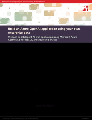 Build an Azure OpenAI application using your own
enterprise data
We built an intelligent AI chat application using Microsoft Azure
Cosmos DB for NoSQL and Azure AI Services
Decision-makers across many industries and business sizes are excited about the potential power of a
customized chat service using OpenAI to solve a wide range of business problems. Maybe your goal is
reducing customer support costs or helping your employees access or generate information more easily. Many
organizations in e-commerce, financial services, and beyond are also using Azure Cosmos DB to store corporate
data and perform transactions on that data. Those groups can meet their AI needs by building an Azure AI
application that draws from Azure Cosmos DB, uses Azure AI Search to categorize your data, and uses Azure’s
access to OpenAI generative pre-trained transformer (GPT) models to process prompts and return completions
with responses relevant to your own data. Not only can Azure Cosmos DB store a large amount of unstructured
data related to the primary application, it can store information related to an AI chatbot conversation history,
helping to provide later business value.
Azure Cosmos DB is a NoSQL distributed database designed by Microsoft to be operational in nature, enabling
low latency responses and powering transaction-driven workloads and also intelligent, AI-powered applications.
Unlike a traditional relational model database, Azure Cosmos DB can store unstructured data. By using Azure
Cosmos DB to host your data, utilizing Azure AI Search to search and retrieve data relevant to a query, and
providing a chat interface to Azure OpenAI, it is possible to set up a retrieval augmented generation (RAG)
architecture and avoid having to train the model itself, all while protecting your data.
To demonstrate this, Microsoft engineering developed a sample Vector Search & AI Assistant application using
a bicycle shop website as a sample business. Using its web-based chat interface, hypothetical customers of
the bicycle shop could gather information on products by asking a sequence of connected questions that the
solution uses to deliver better responses.1
This method improves on the usual search function, which answers
one question at a time and cannot link questions. This web-based application stores a customer’s questions
during a session, uses the questions to provide better prompts to Azure OpenAI, and uses Azure AI Search to
act as a retrieval system for the business data stored in Azure Cosmos DB. This application was a good start, but
it used a very small database. While Azure Cosmos DB is designed for production use in processing orders or
other transactional workloads, this sample application did not have those e-commerce features.
To address those limitations, Principled Technologies (PT) extended this application by using a custom, much
larger Azure Cosmos DB dataset. See the science behind the report for more details on how we extended the
application, and read on to learn how you could benefit from building such an application yourself.
Build an Azure OpenAI application using your own enterprise data February 2024
A Principled Technologies report: Hands-on testing. Real-world results.
 