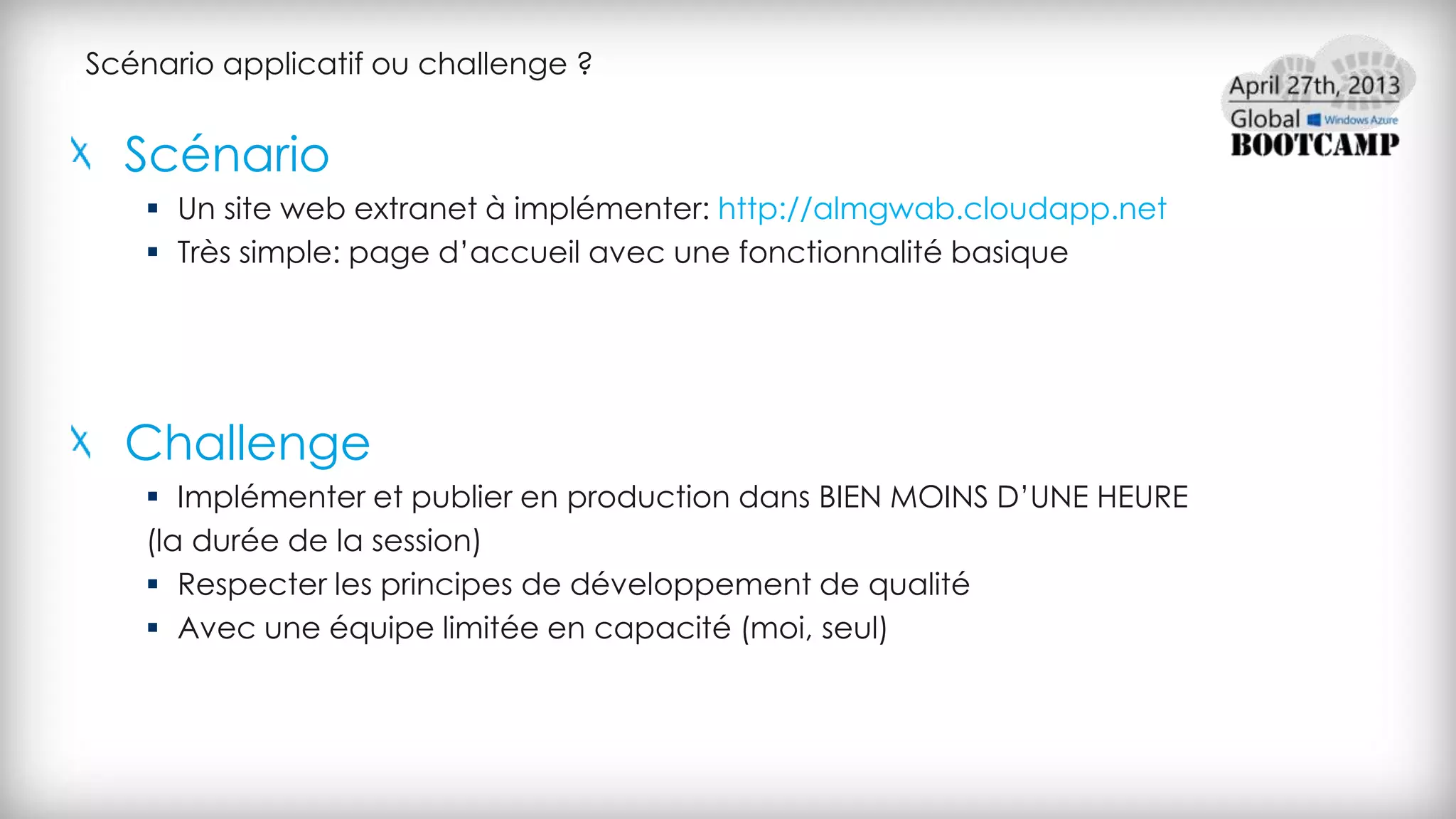 Scénario applicatif ou challenge ?
Scénario
 Un site web extranet à implémenter: http://almgwab.cloudapp.net
 Très simple: page d’accueil avec une fonctionnalité basique
Challenge
 Implémenter et publier en production dans BIEN MOINS D’UNE HEURE
(la durée de la session)
 Respecter les principes de développement de qualité
 Avec une équipe limitée en capacité (moi, seul)
 
