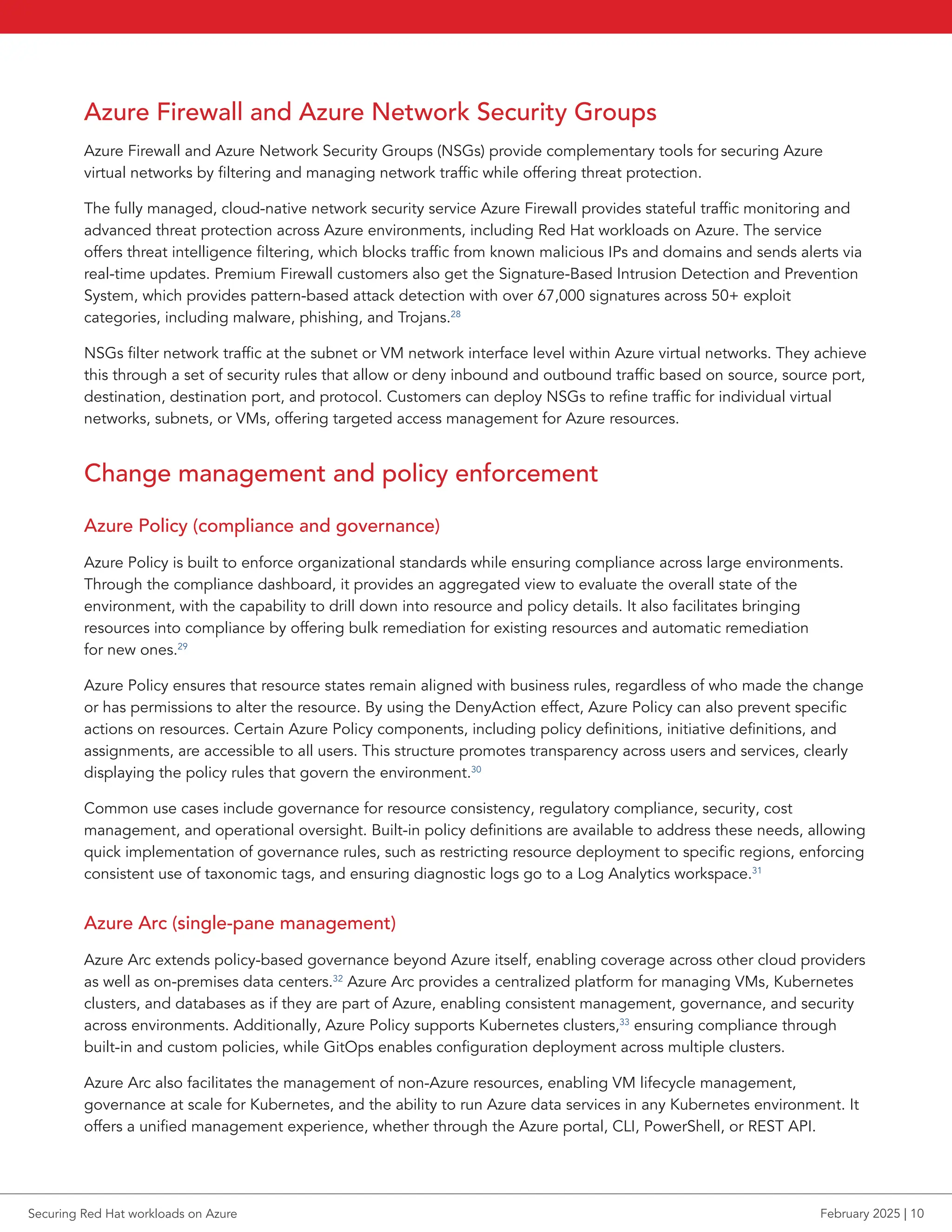 Azure Firewall and Azure Network Security Groups
Azure Firewall and Azure Network Security Groups (NSGs) provide complementary tools for securing Azure
virtual networks by filtering and managing network traffic while offering threat protection.
The fully managed, cloud-native network security service Azure Firewall provides stateful traffic monitoring and
advanced threat protection across Azure environments, including Red Hat workloads on Azure. The service
offers threat intelligence filtering, which blocks traffic from known malicious IPs and domains and sends alerts via
real-time updates. Premium Firewall customers also get the Signature-Based Intrusion Detection and Prevention
System, which provides pattern-based attack detection with over 67,000 signatures across 50+ exploit
categories, including malware, phishing, and Trojans.28
NSGs filter network traffic at the subnet or VM network interface level within Azure virtual networks. They achieve
this through a set of security rules that allow or deny inbound and outbound traffic based on source, source port,
destination, destination port, and protocol. Customers can deploy NSGs to refine traffic for individual virtual
networks, subnets, or VMs, offering targeted access management for Azure resources.
Change management and policy enforcement
Azure Policy (compliance and governance)
Azure Policy is built to enforce organizational standards while ensuring compliance across large environments.
Through the compliance dashboard, it provides an aggregated view to evaluate the overall state of the
environment, with the capability to drill down into resource and policy details. It also facilitates bringing
resources into compliance by offering bulk remediation for existing resources and automatic remediation
for new ones.29
Azure Policy ensures that resource states remain aligned with business rules, regardless of who made the change
or has permissions to alter the resource. By using the DenyAction effect, Azure Policy can also prevent specific
actions on resources. Certain Azure Policy components, including policy definitions, initiative definitions, and
assignments, are accessible to all users. This structure promotes transparency across users and services, clearly
displaying the policy rules that govern the environment.30
Common use cases include governance for resource consistency, regulatory compliance, security, cost
management, and operational oversight. Built-in policy definitions are available to address these needs, allowing
quick implementation of governance rules, such as restricting resource deployment to specific regions, enforcing
consistent use of taxonomic tags, and ensuring diagnostic logs go to a Log Analytics workspace.31
Azure Arc (single-pane management)
Azure Arc extends policy-based governance beyond Azure itself, enabling coverage across other cloud providers
as well as on-premises data centers.32
Azure Arc provides a centralized platform for managing VMs, Kubernetes
clusters, and databases as if they are part of Azure, enabling consistent management, governance, and security
across environments. Additionally, Azure Policy supports Kubernetes clusters,33
ensuring compliance through
built-in and custom policies, while GitOps enables configuration deployment across multiple clusters.
Azure Arc also facilitates the management of non-Azure resources, enabling VM lifecycle management,
governance at scale for Kubernetes, and the ability to run Azure data services in any Kubernetes environment. It
offers a unified management experience, whether through the Azure portal, CLI, PowerShell, or REST API.
Securing Red Hat workloads on Azure February 2025 | 10
 