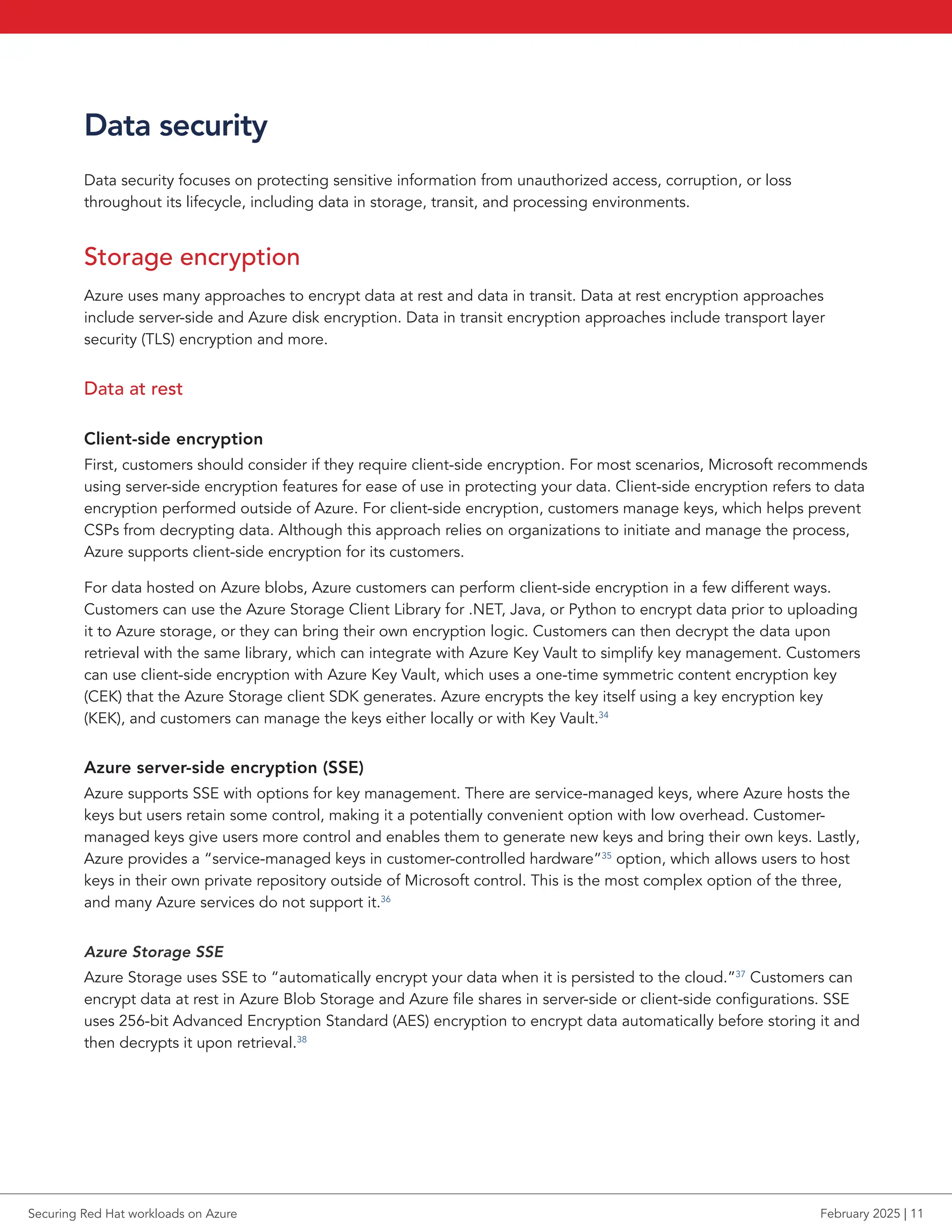 Data security
Data security focuses on protecting sensitive information from unauthorized access, corruption, or loss
throughout its lifecycle, including data in storage, transit, and processing environments.
Storage encryption
Azure uses many approaches to encrypt data at rest and data in transit. Data at rest encryption approaches
include server-side and Azure disk encryption. Data in transit encryption approaches include transport layer
security (TLS) encryption and more.
Data at rest
Client-side encryption
First, customers should consider if they require client-side encryption. For most scenarios, Microsoft recommends
using server-side encryption features for ease of use in protecting your data. Client-side encryption refers to data
encryption performed outside of Azure. For client-side encryption, customers manage keys, which helps prevent
CSPs from decrypting data. Although this approach relies on organizations to initiate and manage the process,
Azure supports client-side encryption for its customers.
For data hosted on Azure blobs, Azure customers can perform client-side encryption in a few different ways.
Customers can use the Azure Storage Client Library for .NET, Java, or Python to encrypt data prior to uploading
it to Azure storage, or they can bring their own encryption logic. Customers can then decrypt the data upon
retrieval with the same library, which can integrate with Azure Key Vault to simplify key management. Customers
can use client-side encryption with Azure Key Vault, which uses a one-time symmetric content encryption key
(CEK) that the Azure Storage client SDK generates. Azure encrypts the key itself using a key encryption key
(KEK), and customers can manage the keys either locally or with Key Vault.34
Azure server-side encryption (SSE)
Azure supports SSE with options for key management. There are service-managed keys, where Azure hosts the
keys but users retain some control, making it a potentially convenient option with low overhead. Customer-
managed keys give users more control and enables them to generate new keys and bring their own keys. Lastly,
Azure provides a “service-managed keys in customer-controlled hardware”35
option, which allows users to host
keys in their own private repository outside of Microsoft control. This is the most complex option of the three,
and many Azure services do not support it.36
Azure Storage SSE
Azure Storage uses SSE to “automatically encrypt your data when it is persisted to the cloud.”37
Customers can
encrypt data at rest in Azure Blob Storage and Azure file shares in server-side or client-side configurations. SSE
uses 256-bit Advanced Encryption Standard (AES) encryption to encrypt data automatically before storing it and
then decrypts it upon retrieval.38
Securing Red Hat workloads on Azure February 2025 | 11
 