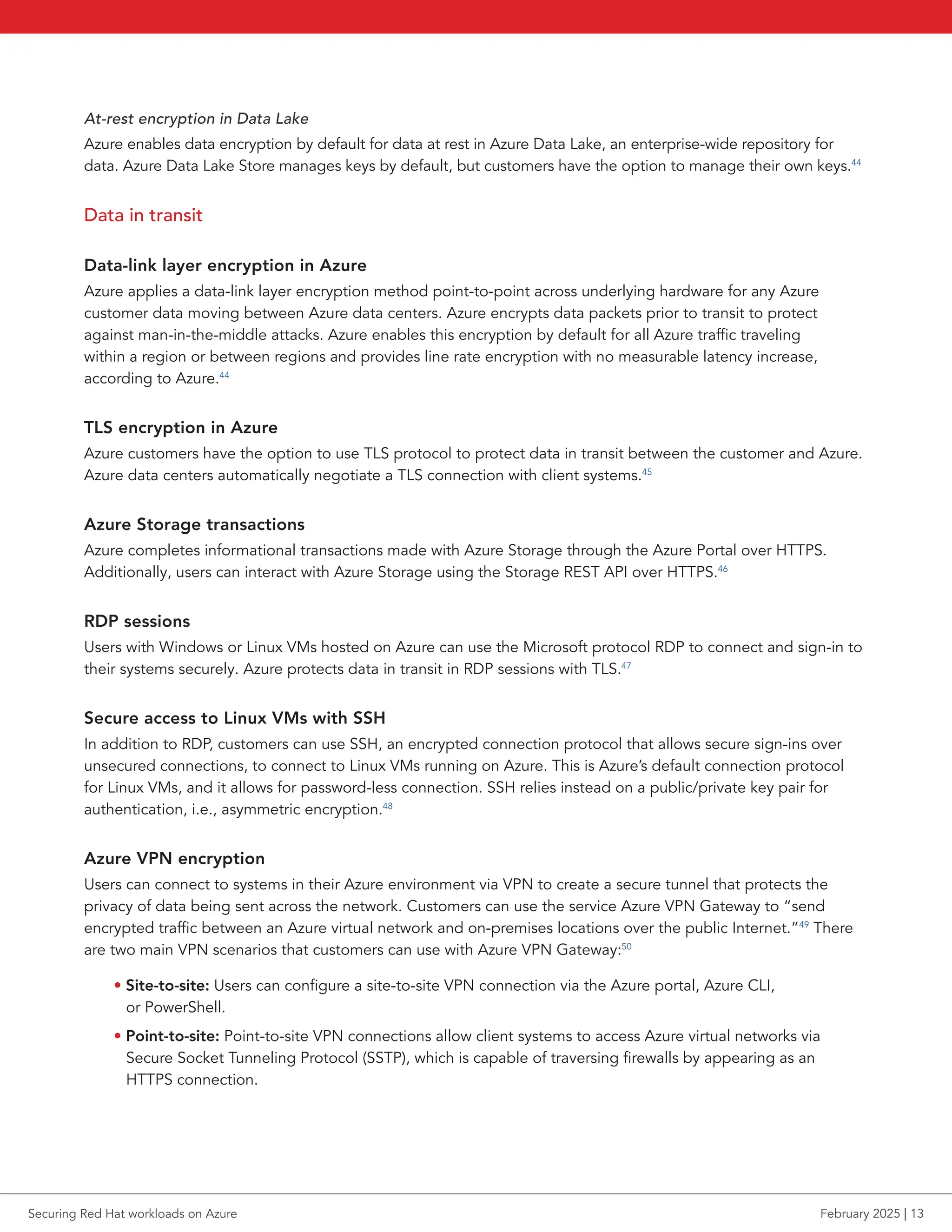 At-rest encryption in Data Lake
Azure enables data encryption by default for data at rest in Azure Data Lake, an enterprise-wide repository for
data. Azure Data Lake Store manages keys by default, but customers have the option to manage their own keys.44
Data in transit
Data-link layer encryption in Azure
Azure applies a data-link layer encryption method point-to-point across underlying hardware for any Azure
customer data moving between Azure data centers. Azure encrypts data packets prior to transit to protect
against man-in-the-middle attacks. Azure enables this encryption by default for all Azure traffic traveling
within a region or between regions and provides line rate encryption with no measurable latency increase,
according to Azure.44
TLS encryption in Azure
Azure customers have the option to use TLS protocol to protect data in transit between the customer and Azure.
Azure data centers automatically negotiate a TLS connection with client systems.45
Azure Storage transactions
Azure completes informational transactions made with Azure Storage through the Azure Portal over HTTPS.
Additionally, users can interact with Azure Storage using the Storage REST API over HTTPS.46
RDP sessions
Users with Windows or Linux VMs hosted on Azure can use the Microsoft protocol RDP to connect and sign-in to
their systems securely. Azure protects data in transit in RDP sessions with TLS.47
Secure access to Linux VMs with SSH
In addition to RDP, customers can use SSH, an encrypted connection protocol that allows secure sign-ins over
unsecured connections, to connect to Linux VMs running on Azure. This is Azure’s default connection protocol
for Linux VMs, and it allows for password-less connection. SSH relies instead on a public/private key pair for
authentication, i.e., asymmetric encryption.48
Azure VPN encryption
Users can connect to systems in their Azure environment via VPN to create a secure tunnel that protects the
privacy of data being sent across the network. Customers can use the service Azure VPN Gateway to “send
encrypted traffic between an Azure virtual network and on-premises locations over the public Internet.”49
There
are two main VPN scenarios that customers can use with Azure VPN Gateway:50
• Site-to-site: Users can configure a site-to-site VPN connection via the Azure portal, Azure CLI,
or PowerShell.
• Point-to-site: Point-to-site VPN connections allow client systems to access Azure virtual networks via
Secure Socket Tunneling Protocol (SSTP), which is capable of traversing firewalls by appearing as an
HTTPS connection.
Securing Red Hat workloads on Azure February 2025 | 13
 