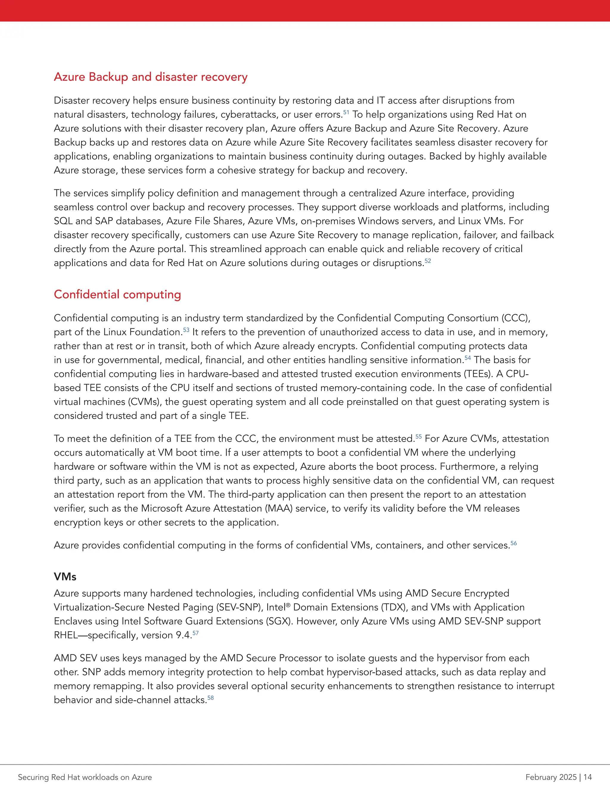 Azure Backup and disaster recovery
Disaster recovery helps ensure business continuity by restoring data and IT access after disruptions from
natural disasters, technology failures, cyberattacks, or user errors.51
To help organizations using Red Hat on
Azure solutions with their disaster recovery plan, Azure offers Azure Backup and Azure Site Recovery. Azure
Backup backs up and restores data on Azure while Azure Site Recovery facilitates seamless disaster recovery for
applications, enabling organizations to maintain business continuity during outages. Backed by highly available
Azure storage, these services form a cohesive strategy for backup and recovery.
The services simplify policy definition and management through a centralized Azure interface, providing
seamless control over backup and recovery processes. They support diverse workloads and platforms, including
SQL and SAP databases, Azure File Shares, Azure VMs, on-premises Windows servers, and Linux VMs. For
disaster recovery specifically, customers can use Azure Site Recovery to manage replication, failover, and failback
directly from the Azure portal. This streamlined approach can enable quick and reliable recovery of critical
applications and data for Red Hat on Azure solutions during outages or disruptions.52
Confidential computing
Confidential computing is an industry term standardized by the Confidential Computing Consortium (CCC),
part of the Linux Foundation.53
It refers to the prevention of unauthorized access to data in use, and in memory,
rather than at rest or in transit, both of which Azure already encrypts. Confidential computing protects data
in use for governmental, medical, financial, and other entities handling sensitive information.54
The basis for
confidential computing lies in hardware-based and attested trusted execution environments (TEEs). A CPU-
based TEE consists of the CPU itself and sections of trusted memory-containing code. In the case of confidential
virtual machines (CVMs), the guest operating system and all code preinstalled on that guest operating system is
considered trusted and part of a single TEE.
To meet the definition of a TEE from the CCC, the environment must be attested.55
For Azure CVMs, attestation
occurs automatically at VM boot time. If a user attempts to boot a confidential VM where the underlying
hardware or software within the VM is not as expected, Azure aborts the boot process. Furthermore, a relying
third party, such as an application that wants to process highly sensitive data on the confidential VM, can request
an attestation report from the VM. The third-party application can then present the report to an attestation
verifier, such as the Microsoft Azure Attestation (MAA) service, to verify its validity before the VM releases
encryption keys or other secrets to the application.
Azure provides confidential computing in the forms of confidential VMs, containers, and other services.56
VMs
Azure supports many hardened technologies, including confidential VMs using AMD Secure Encrypted
Virtualization-Secure Nested Paging (SEV-SNP), Intel®
Domain Extensions (TDX), and VMs with Application
Enclaves using Intel Software Guard Extensions (SGX). However, only Azure VMs using AMD SEV-SNP support
RHEL—specifically, version 9.4.57
AMD SEV uses keys managed by the AMD Secure Processor to isolate guests and the hypervisor from each
other. SNP adds memory integrity protection to help combat hypervisor-based attacks, such as data replay and
memory remapping. It also provides several optional security enhancements to strengthen resistance to interrupt
behavior and side-channel attacks.58
Securing Red Hat workloads on Azure February 2025 | 14
 