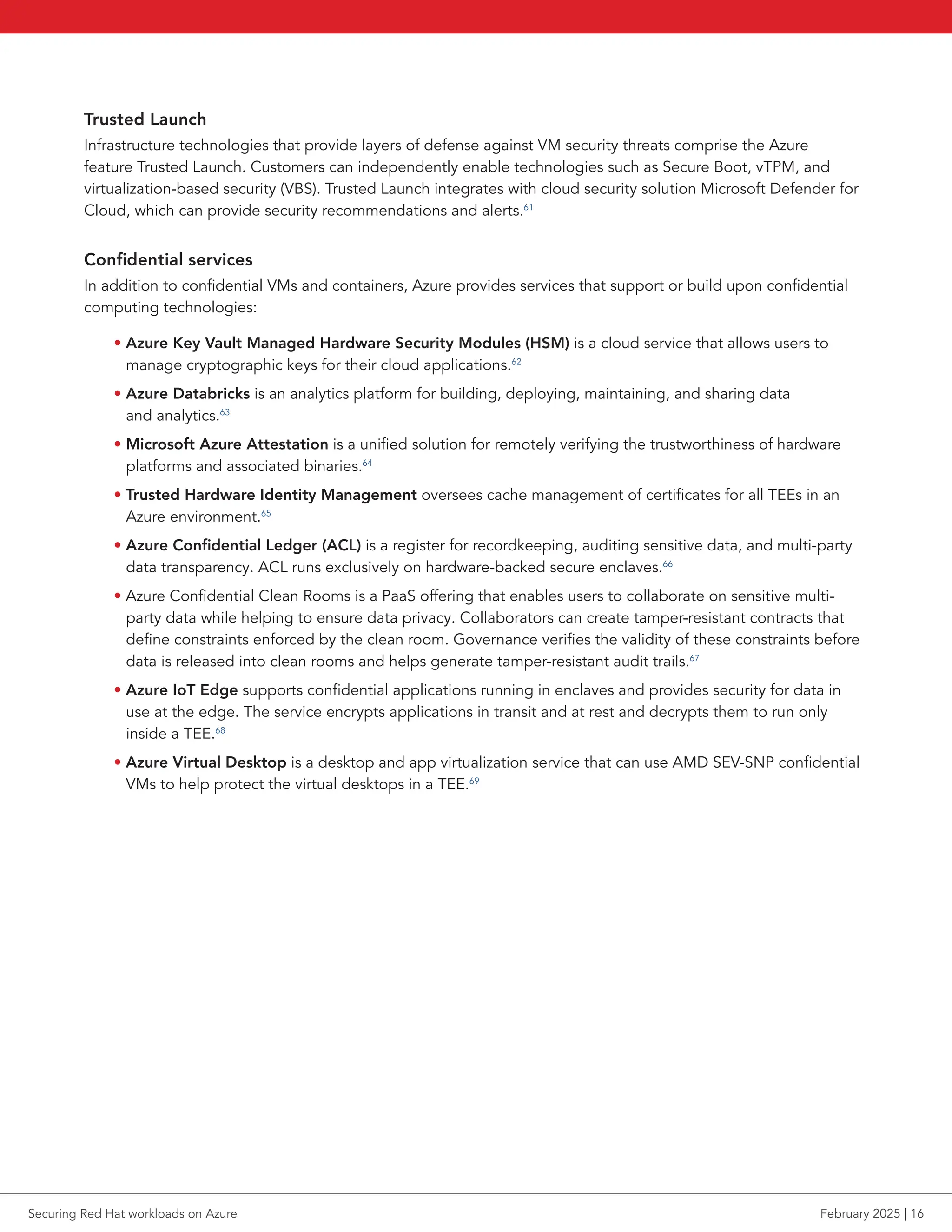 Trusted Launch
Infrastructure technologies that provide layers of defense against VM security threats comprise the Azure
feature Trusted Launch. Customers can independently enable technologies such as Secure Boot, vTPM, and
virtualization-based security (VBS). Trusted Launch integrates with cloud security solution Microsoft Defender for
Cloud, which can provide security recommendations and alerts.61
Confidential services
In addition to confidential VMs and containers, Azure provides services that support or build upon confidential
computing technologies:
• Azure Key Vault Managed Hardware Security Modules (HSM) is a cloud service that allows users to
manage cryptographic keys for their cloud applications.62
• Azure Databricks is an analytics platform for building, deploying, maintaining, and sharing data
and analytics.63
• Microsoft Azure Attestation is a unified solution for remotely verifying the trustworthiness of hardware
platforms and associated binaries.64
• Trusted Hardware Identity Management oversees cache management of certificates for all TEEs in an
Azure environment.65
• Azure Confidential Ledger (ACL) is a register for recordkeeping, auditing sensitive data, and multi-party
data transparency. ACL runs exclusively on hardware-backed secure enclaves.66
• Azure Confidential Clean Rooms is a PaaS offering that enables users to collaborate on sensitive multi-
party data while helping to ensure data privacy. Collaborators can create tamper-resistant contracts that
define constraints enforced by the clean room. Governance verifies the validity of these constraints before
data is released into clean rooms and helps generate tamper-resistant audit trails.67
• Azure IoT Edge supports confidential applications running in enclaves and provides security for data in
use at the edge. The service encrypts applications in transit and at rest and decrypts them to run only
inside a TEE.68
• Azure Virtual Desktop is a desktop and app virtualization service that can use AMD SEV-SNP confidential
VMs to help protect the virtual desktops in a TEE.69
Securing Red Hat workloads on Azure February 2025 | 16
 