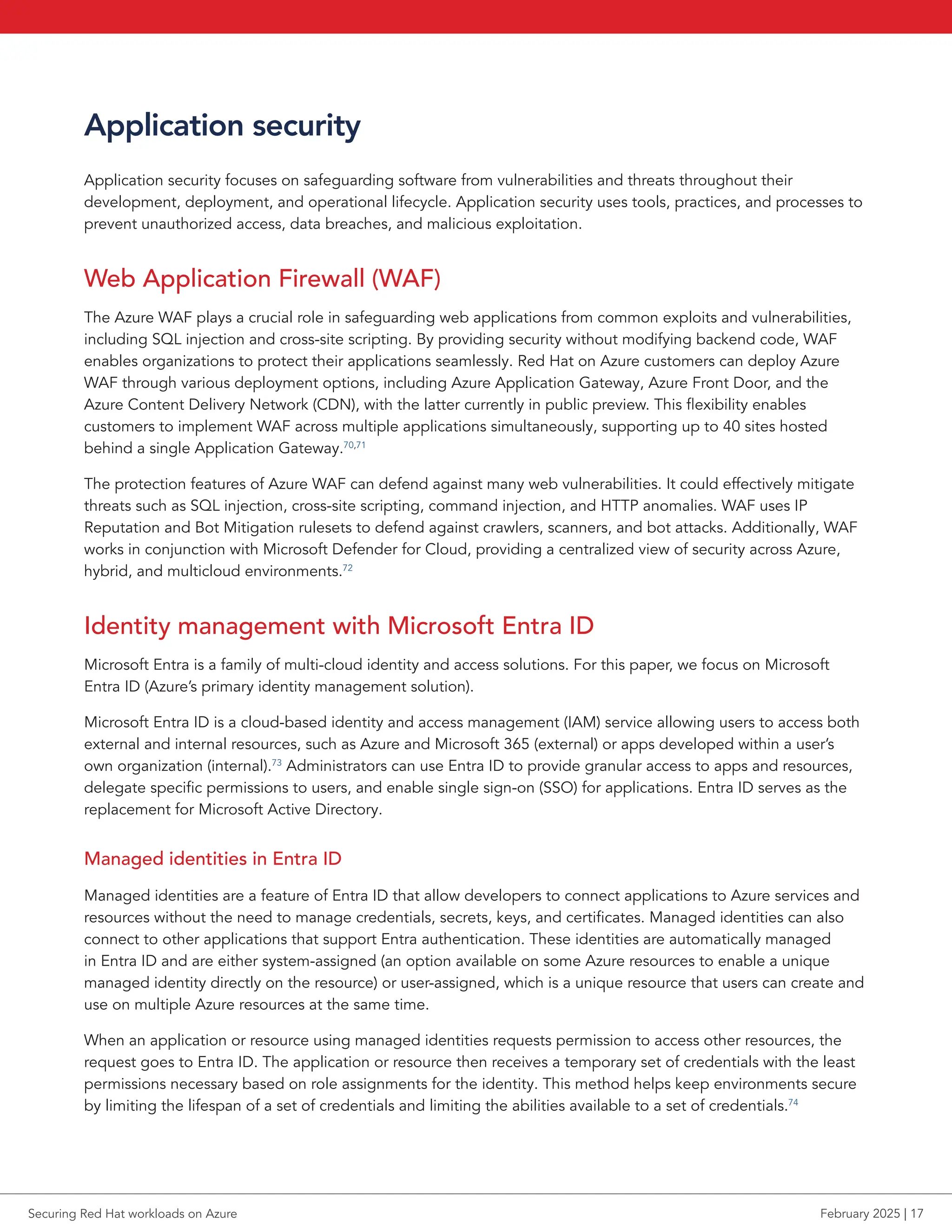 Application security
Application security focuses on safeguarding software from vulnerabilities and threats throughout their
development, deployment, and operational lifecycle. Application security uses tools, practices, and processes to
prevent unauthorized access, data breaches, and malicious exploitation.
Web Application Firewall (WAF)
The Azure WAF plays a crucial role in safeguarding web applications from common exploits and vulnerabilities,
including SQL injection and cross-site scripting. By providing security without modifying backend code, WAF
enables organizations to protect their applications seamlessly. Red Hat on Azure customers can deploy Azure
WAF through various deployment options, including Azure Application Gateway, Azure Front Door, and the
Azure Content Delivery Network (CDN), with the latter currently in public preview. This flexibility enables
customers to implement WAF across multiple applications simultaneously, supporting up to 40 sites hosted
behind a single Application Gateway.70,71
The protection features of Azure WAF can defend against many web vulnerabilities. It could effectively mitigate
threats such as SQL injection, cross-site scripting, command injection, and HTTP anomalies. WAF uses IP
Reputation and Bot Mitigation rulesets to defend against crawlers, scanners, and bot attacks. Additionally, WAF
works in conjunction with Microsoft Defender for Cloud, providing a centralized view of security across Azure,
hybrid, and multicloud environments.72
Identity management with Microsoft Entra ID
Microsoft Entra is a family of multi-cloud identity and access solutions. For this paper, we focus on Microsoft
Entra ID (Azure’s primary identity management solution).
Microsoft Entra ID is a cloud-based identity and access management (IAM) service allowing users to access both
external and internal resources, such as Azure and Microsoft 365 (external) or apps developed within a user’s
own organization (internal).73
Administrators can use Entra ID to provide granular access to apps and resources,
delegate specific permissions to users, and enable single sign-on (SSO) for applications. Entra ID serves as the
replacement for Microsoft Active Directory.
Managed identities in Entra ID
Managed identities are a feature of Entra ID that allow developers to connect applications to Azure services and
resources without the need to manage credentials, secrets, keys, and certificates. Managed identities can also
connect to other applications that support Entra authentication. These identities are automatically managed
in Entra ID and are either system-assigned (an option available on some Azure resources to enable a unique
managed identity directly on the resource) or user-assigned, which is a unique resource that users can create and
use on multiple Azure resources at the same time.
When an application or resource using managed identities requests permission to access other resources, the
request goes to Entra ID. The application or resource then receives a temporary set of credentials with the least
permissions necessary based on role assignments for the identity. This method helps keep environments secure
by limiting the lifespan of a set of credentials and limiting the abilities available to a set of credentials.74
Securing Red Hat workloads on Azure February 2025 | 17
 