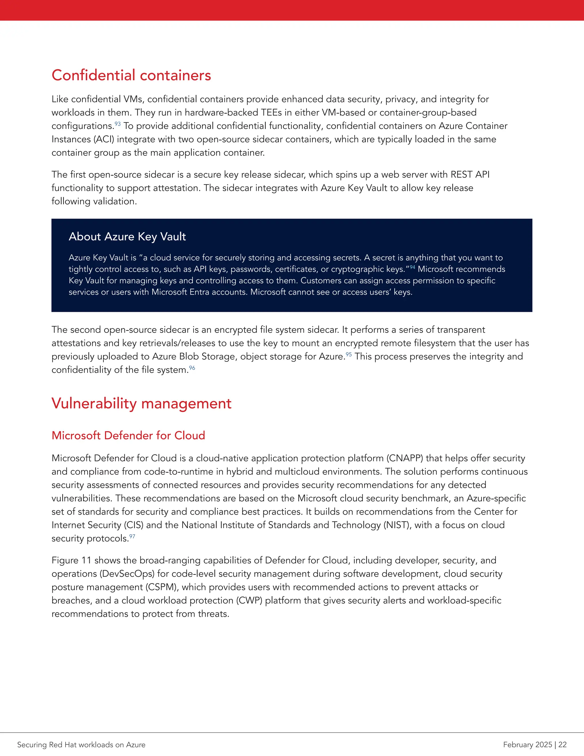 Confidential containers
Like confidential VMs, confidential containers provide enhanced data security, privacy, and integrity for
workloads in them. They run in hardware-backed TEEs in either VM-based or container-group-based
configurations.93
To provide additional confidential functionality, confidential containers on Azure Container
Instances (ACI) integrate with two open-source sidecar containers, which are typically loaded in the same
container group as the main application container.
The first open-source sidecar is a secure key release sidecar, which spins up a web server with REST API
functionality to support attestation. The sidecar integrates with Azure Key Vault to allow key release
following validation.
About Azure Key Vault
Azure Key Vault is “a cloud service for securely storing and accessing secrets. A secret is anything that you want to
tightly control access to, such as API keys, passwords, certificates, or cryptographic keys.”94
Microsoft recommends
Key Vault for managing keys and controlling access to them. Customers can assign access permission to specific
services or users with Microsoft Entra accounts. Microsoft cannot see or access users’ keys.
The second open-source sidecar is an encrypted file system sidecar. It performs a series of transparent
attestations and key retrievals/releases to use the key to mount an encrypted remote filesystem that the user has
previously uploaded to Azure Blob Storage, object storage for Azure.95
This process preserves the integrity and
confidentiality of the file system.96
Vulnerability management
Microsoft Defender for Cloud
Microsoft Defender for Cloud is a cloud-native application protection platform (CNAPP) that helps offer security
and compliance from code-to-runtime in hybrid and multicloud environments. The solution performs continuous
security assessments of connected resources and provides security recommendations for any detected
vulnerabilities. These recommendations are based on the Microsoft cloud security benchmark, an Azure-specific
set of standards for security and compliance best practices. It builds on recommendations from the Center for
Internet Security (CIS) and the National Institute of Standards and Technology (NIST), with a focus on cloud
security protocols.97
Figure 11 shows the broad-ranging capabilities of Defender for Cloud, including developer, security, and
operations (DevSecOps) for code-level security management during software development, cloud security
posture management (CSPM), which provides users with recommended actions to prevent attacks or
breaches, and a cloud workload protection (CWP) platform that gives security alerts and workload-specific
recommendations to protect from threats.
Securing Red Hat workloads on Azure February 2025 | 22
 